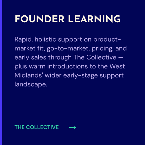 Rapid, holistic support on product-market fit, go-to-market, pricing, and early sales through The Collective — plus warm introductions to the West Midlands' wider early-stage support landscape.