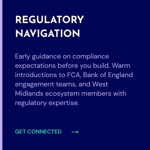 Early guidance on compliance expectations before you build. Warm introductions to FCA, Bank of England engagement teams, and West Midlands ecosystem members with regulatory expertise.