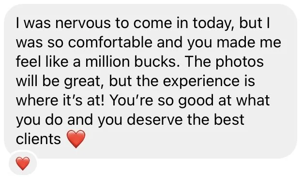 Screenshot from instagram DM's that reads "I was nervous to come in today, but I was so comfortable and you made me feel like a million bucks. The photos will be great, but the experience is where it's at! You're so good at what you do."