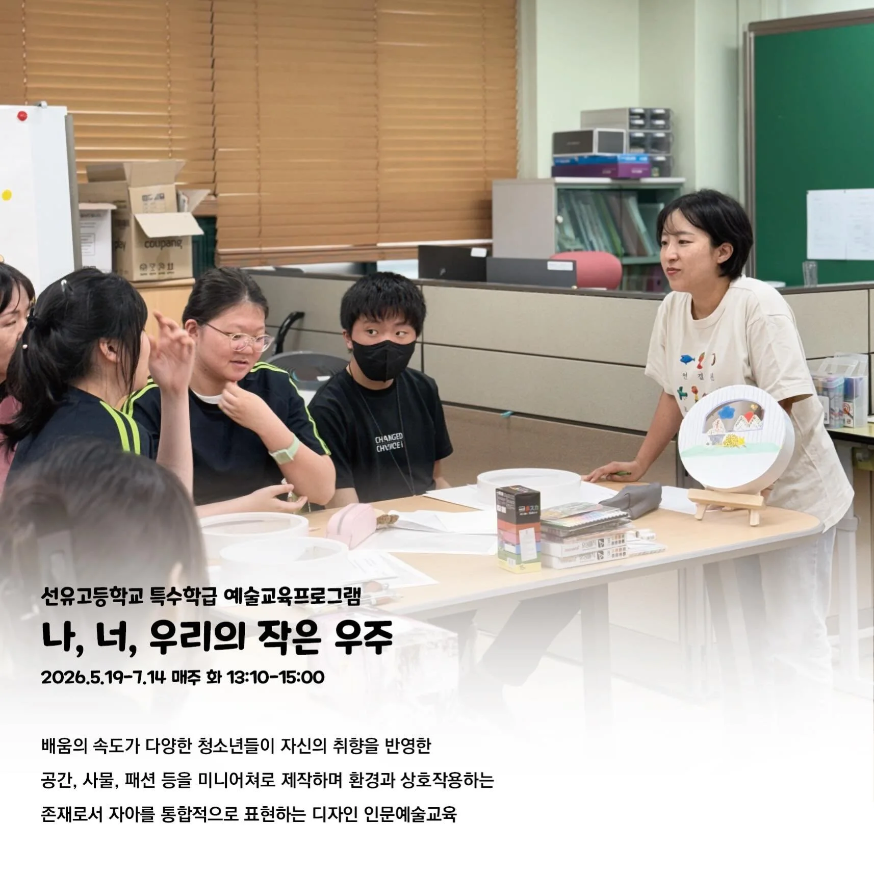 선유고등학교 특수학급 예술교육프로그램 
<나, 너, 우리의 작은 우주>
2026.5.19-7.14 매주 화 13:10-15:00
프로그램 기획 및 진행

상반기에 선유도서관에서 &ldquo;선유고등학교 특수학급 학생들의 자아 표현 예술교육&rdquo; 의뢰를 받았습니다. 고민 끝에 이번엔 그간 해온 생태예술교육과 디자인 문화예술교육을 통합하는 시도를 했습니다.

생태예술교육은 한 사람이 속한 사회의 생태적 역동을 인식하고, 그 안에서