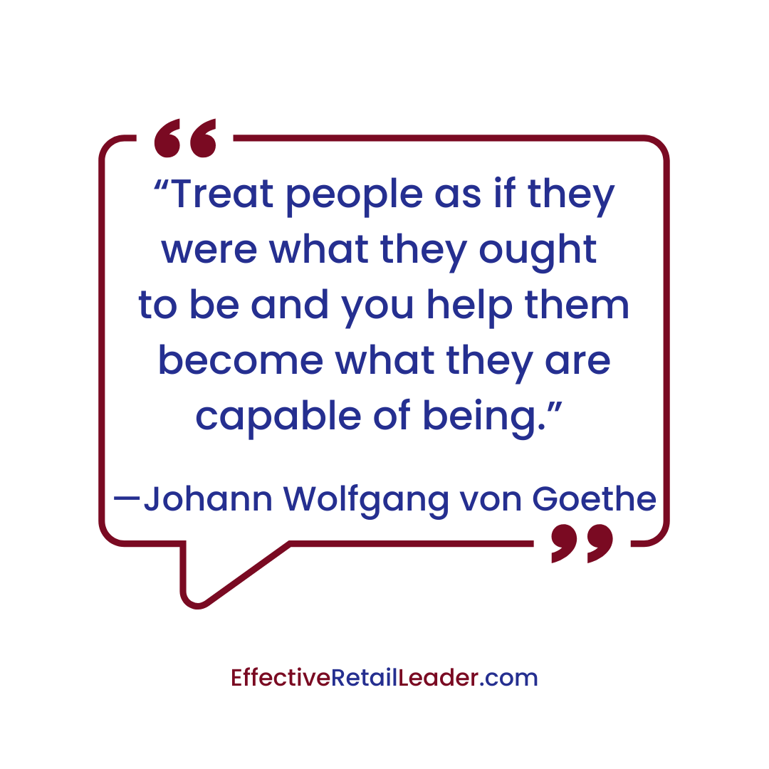 “Treat people as if they were what they ought to be and you help them become what they are capable of being.” — Johann Wolfgang von Goethe