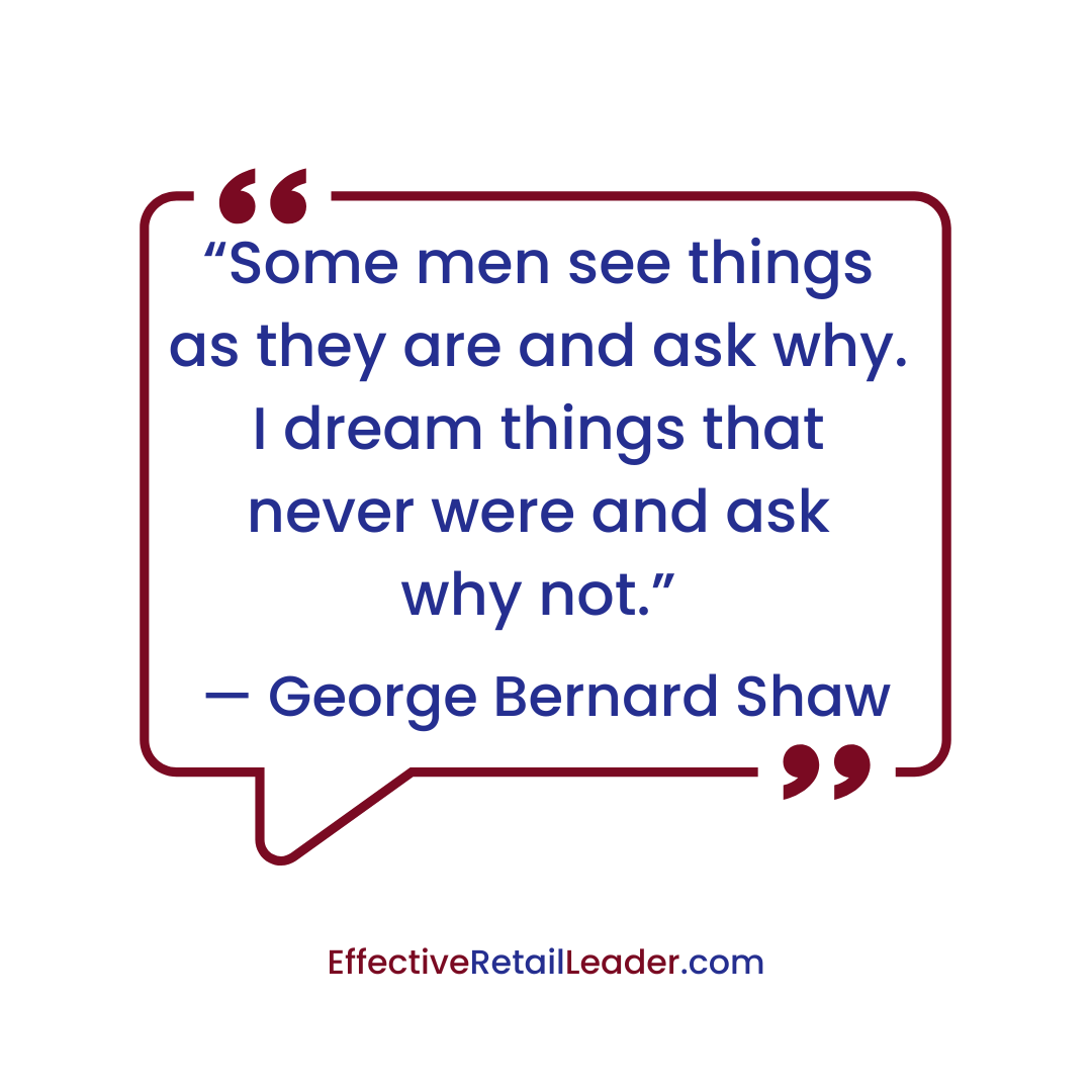 “Some men see things as they are and ask why. I dream things that never were and ask why not.” – George Bernard Shaw