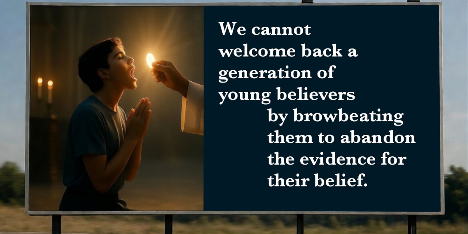 A billboard that says: "We cannot welcome back a generation of young believers by browbeating them to abandon the evidence for their belief."  It has the image of a teenager, eyes closed, hands together reverently receiving Jesus in the Eucharist.