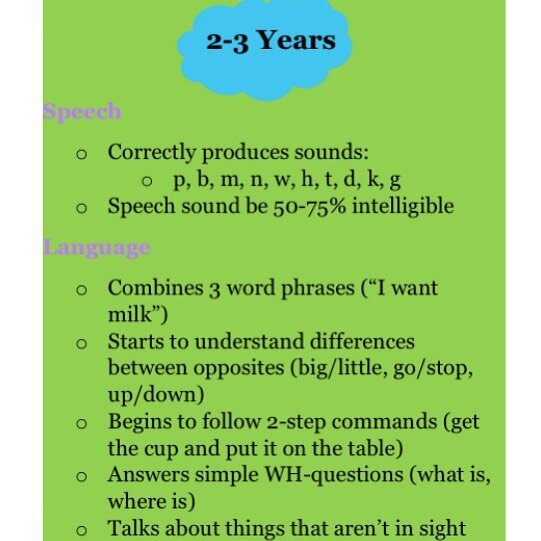 Is your child between the ages of 2 and 3?
&bull;
Here are some things you can expect them to begin doing.
&bull;
Give us a call to schedule an evaluation if you have concerns with their speech and/or language skills.
