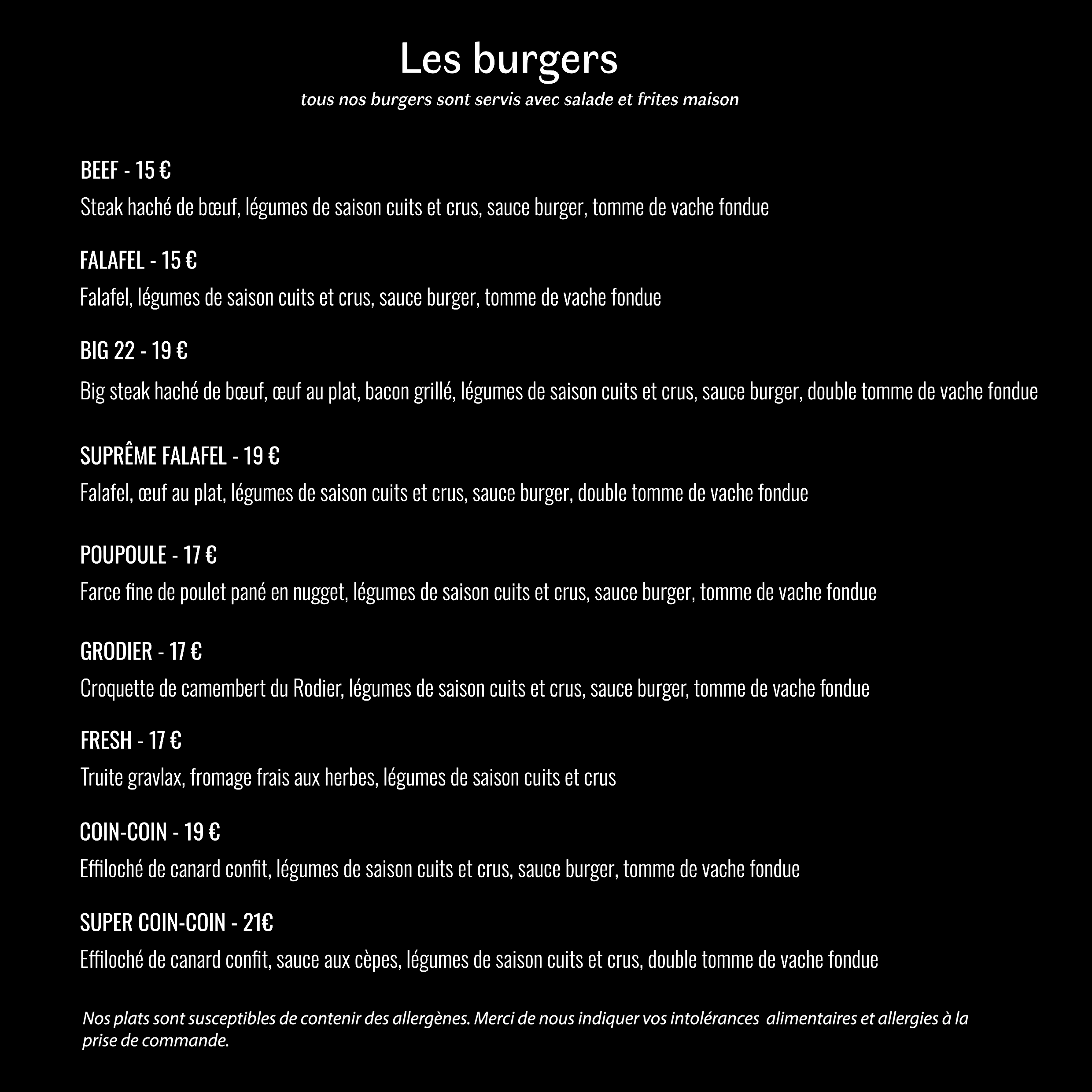 Burger beef : 15€ ; Burger falafel : 15€ ; Burger Big 22 : 19€ ; Burger Suprême Falafel : 19€ ; Burger Poupoule : 17€ ; Burger Grodier : 17€ ; Burger Fresh : 17€ ; Burger Coin-coin : 19€ ; Burger Super Coin-coin : 21€