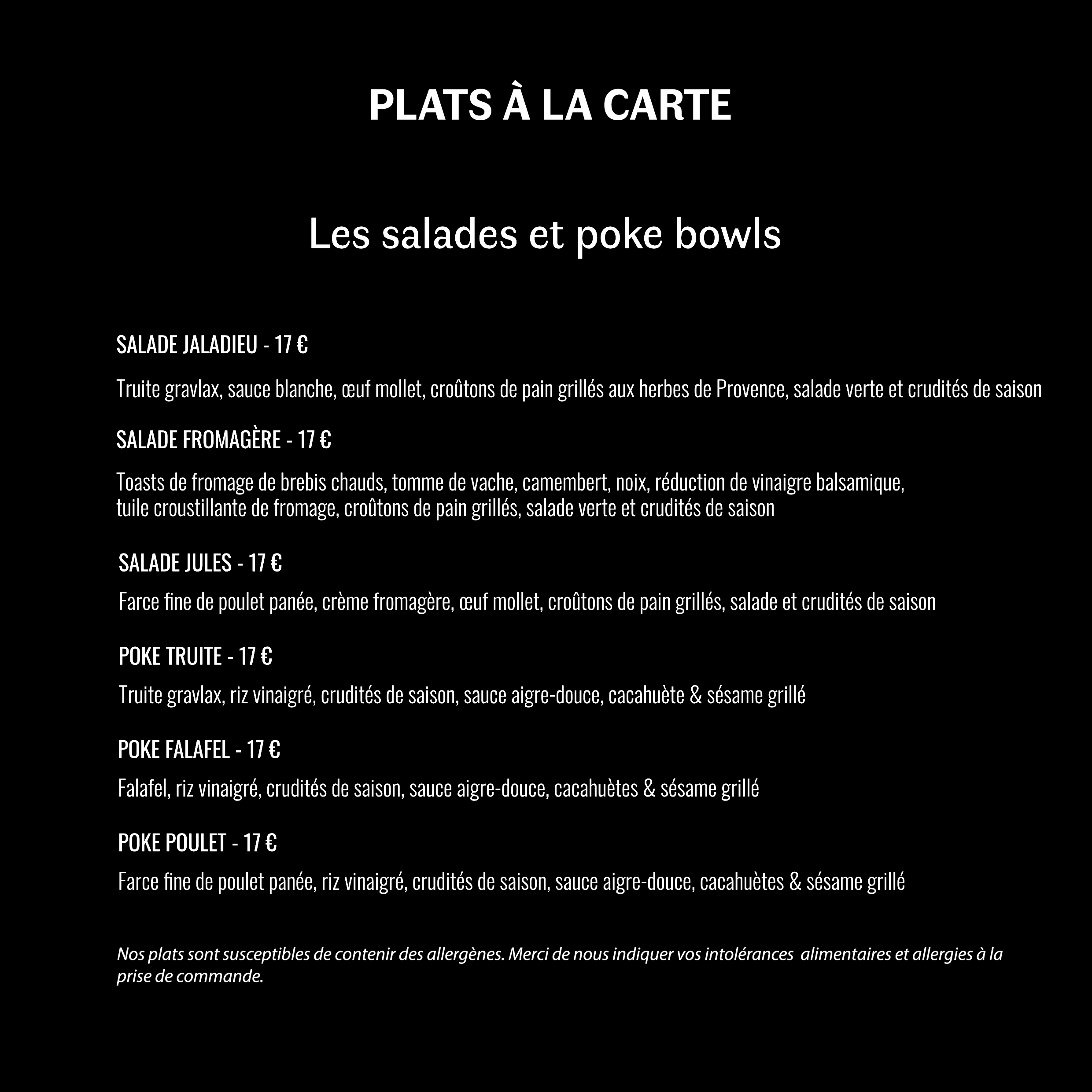Salade Jaladieu : 17€ ; Salade fromagère : 17€ ; Salade Jules : 17€ ; Poke bowl truite : 17€ ; Poke bowl falafel : 17€ ; Poke bowl poulet : 17€