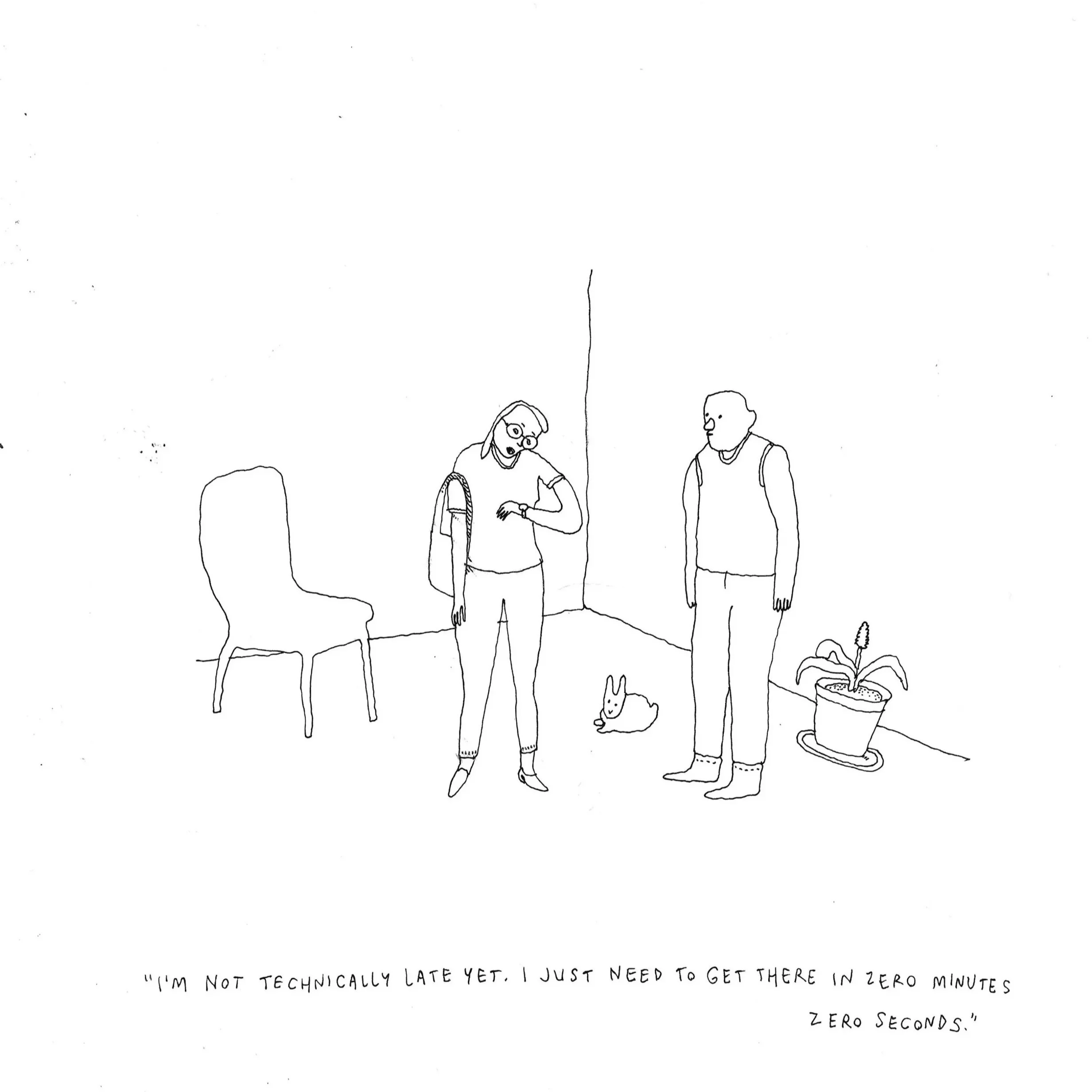  Liana Finck 
  "I'm not technically late yet. I just need to get there in zero minutes zero seconds" , 2025
 ink on paper
 12 x 9 inches 
30.48 x 22.86 cm