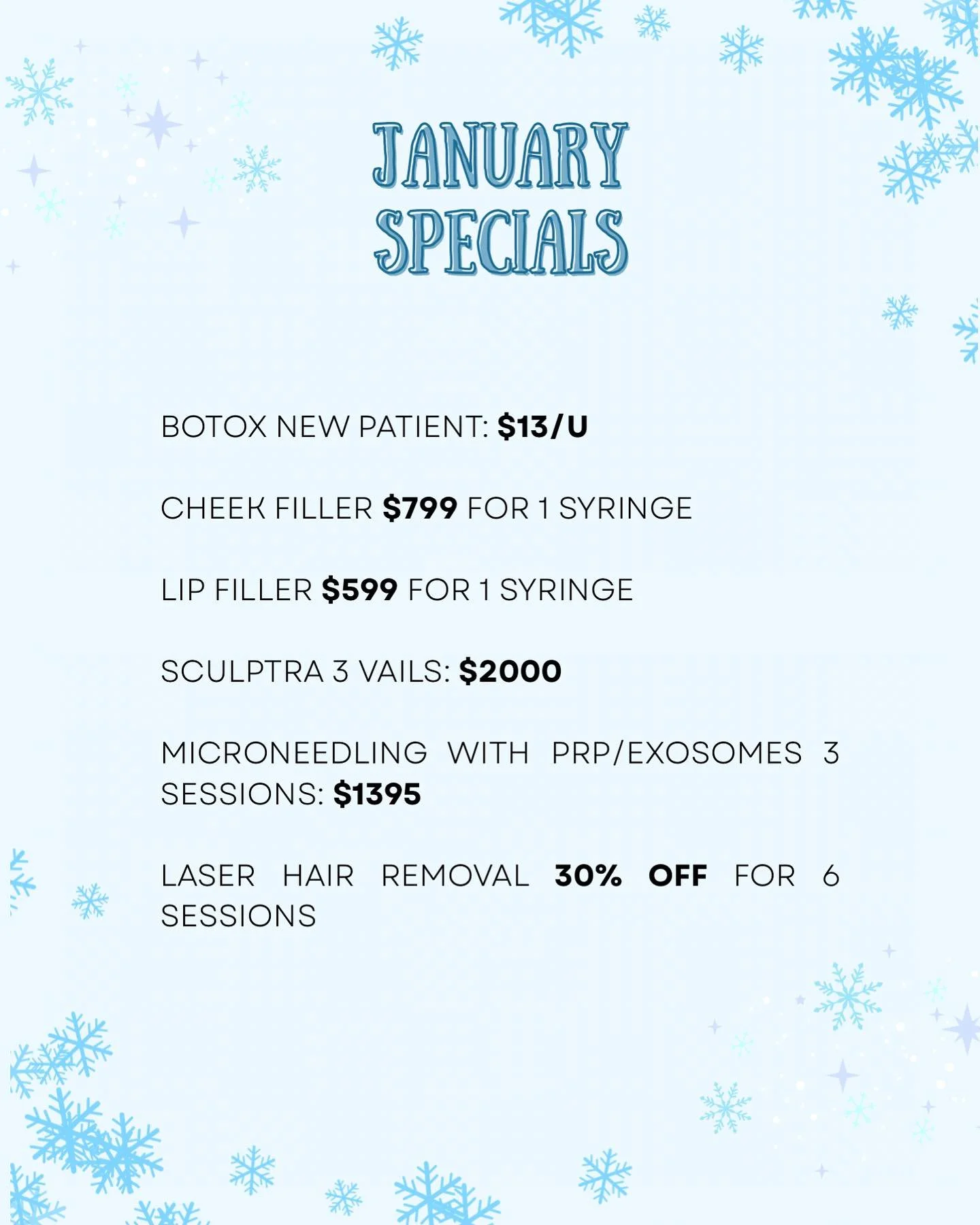 January Specials ❄️ 

&bull;Botox new patient $13/u 
&bull;Cheek filler $799/syringe (Juvederm voluma) 
&bull;Lip filler $599/syringe 
&bull;Sculptra 3 vails for $2000
&bull;Microneedling with PRP/Exosomes 3 sessions for $1395 
&bull;Laser hair remov