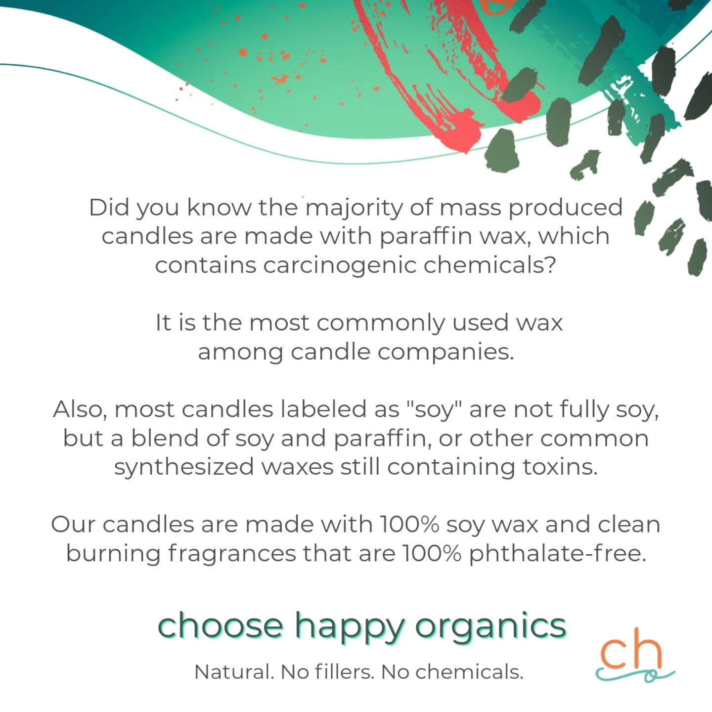 A majority of candles are not made from soy wax, but predominately from paraffin wax or a BLEND of soy, still containing other synthetic waxes that contian toxins. Then, they are also paired with fragrances that contain chemical phthalates.

Soy Wax