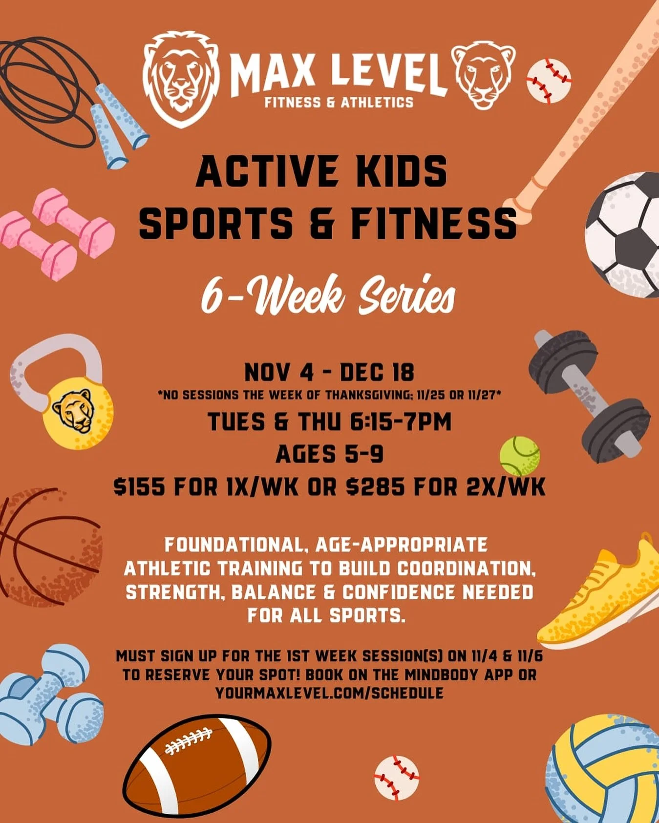 Hi Families! 

Max Level&rsquo;s Active Kids Sports &amp; Fitness Series starts 11/4! This 6-week series will run every Tue &amp; Thu evening 6:15-7pm thru 12/17 for ages 5-9. 
(*No sessions the week of Thanksgiving, 11/25 or 11/27*).
 
This program 