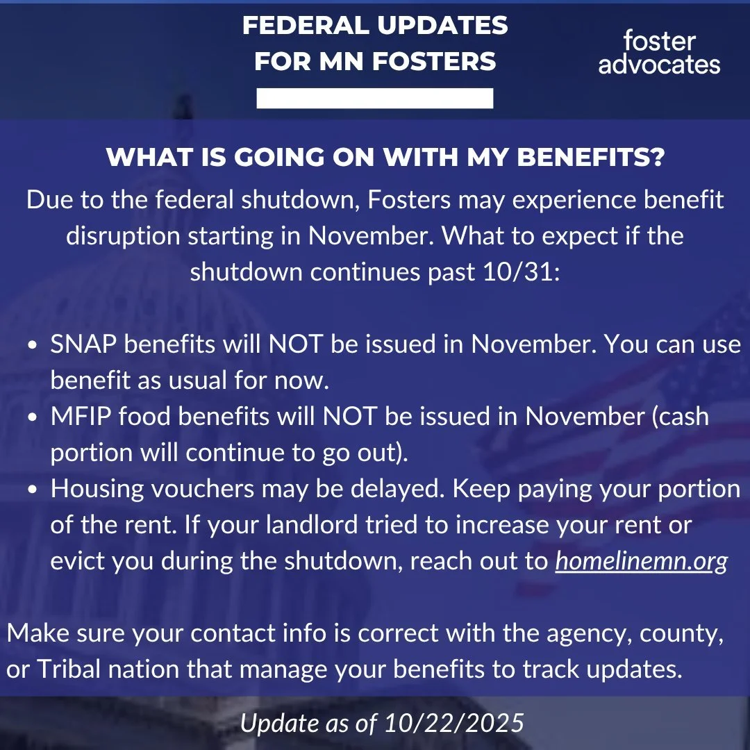 Federal updates for MN Fosters as of 10/22/25:
Due to the federal shutdown, Fosters may experience benefit disruption starting in November. What to expect in Minnesota if the shutdown continues past 10/31:
*SNAP benefits will NOT be issued in Novemb