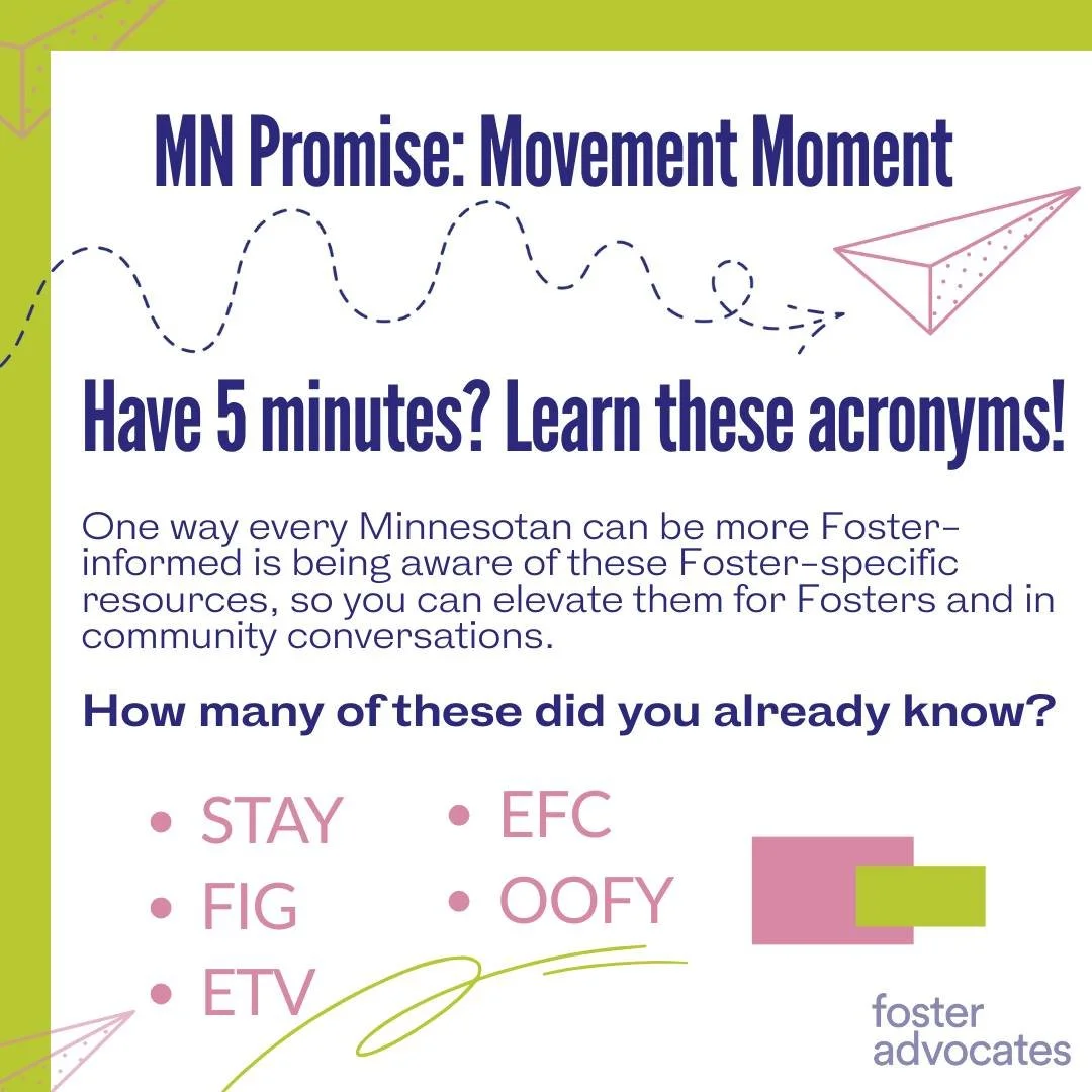 Time for a Minnesota Promise Movement Moment!

Have 5 minutes? Learn these acronyms!

One way every Minnesotan can be more Foster-informed is being aware of these Foster-specific resources, so you can elevate them for Fosters and in community convers