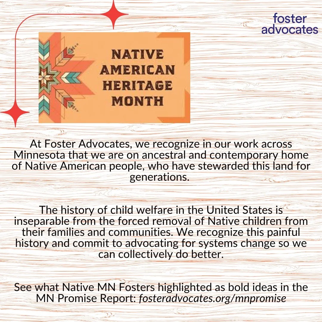November is Native American Heritage Month.

At Foster Advocates, we recognize in our work across Minnesota that we are on ancestral and contemporary home of Native American people, who have stewarded this land for generations. 

The history of child