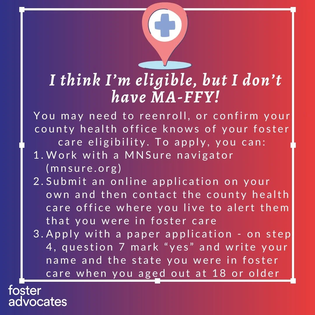 Did you know...Fosters who were in foster care at 18 are automatically eligible for state health insurance through age 26?
This is true for Minnesota Fosters who now live in other states, and Fosters from other states who now live in Minnesota. 
If y
