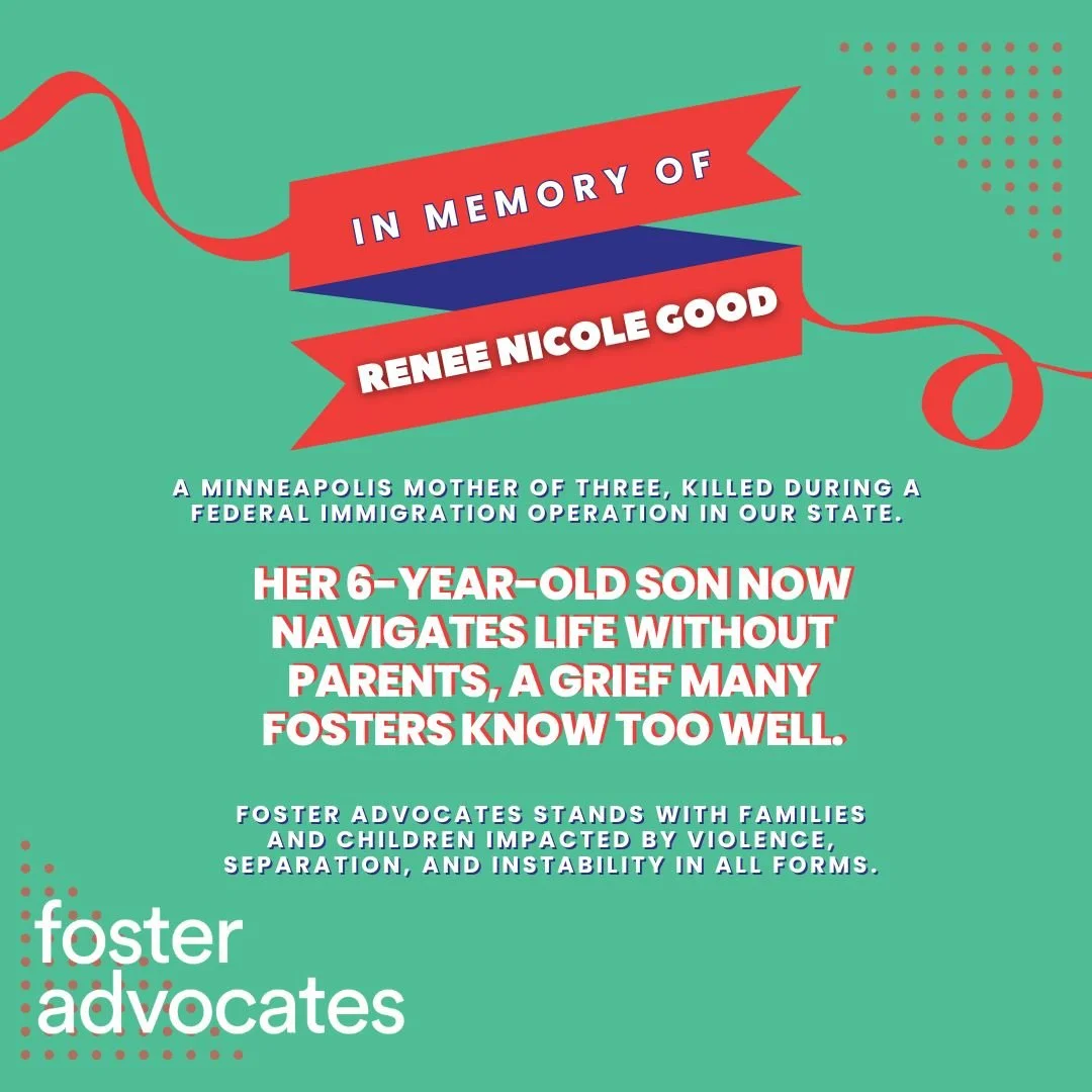 Foster Advocates is heartbroken by the death of Renee Nicole Good, a Minneapolis mother and neighbor fatally shot during a federal immigration operation in our state. Her children, including a 6-year-old now without either parent, face a grief and fa