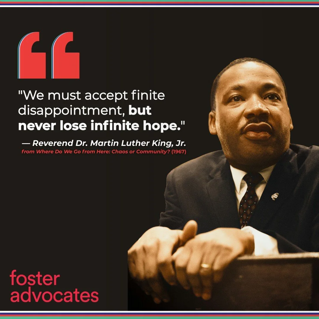 On this #MLKDay2026, Foster Advocates recommits to the long fight for justice. The Reverend Dr. Martin Luther King, Jr. reminds us: "We must accept finite disappointment, but never lose infinite hope." When we face setbacks, this hope keeps