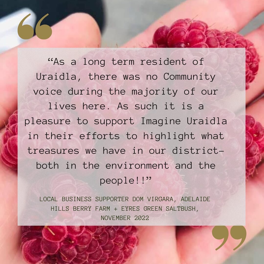 &ldquo;As a long term resident of Uraidla, there was no Community voice during the majority of our lives here. As such it is a pleasure to support Imagine Uraidla in their efforts to highlight what treasures we have in our district- both in the envir