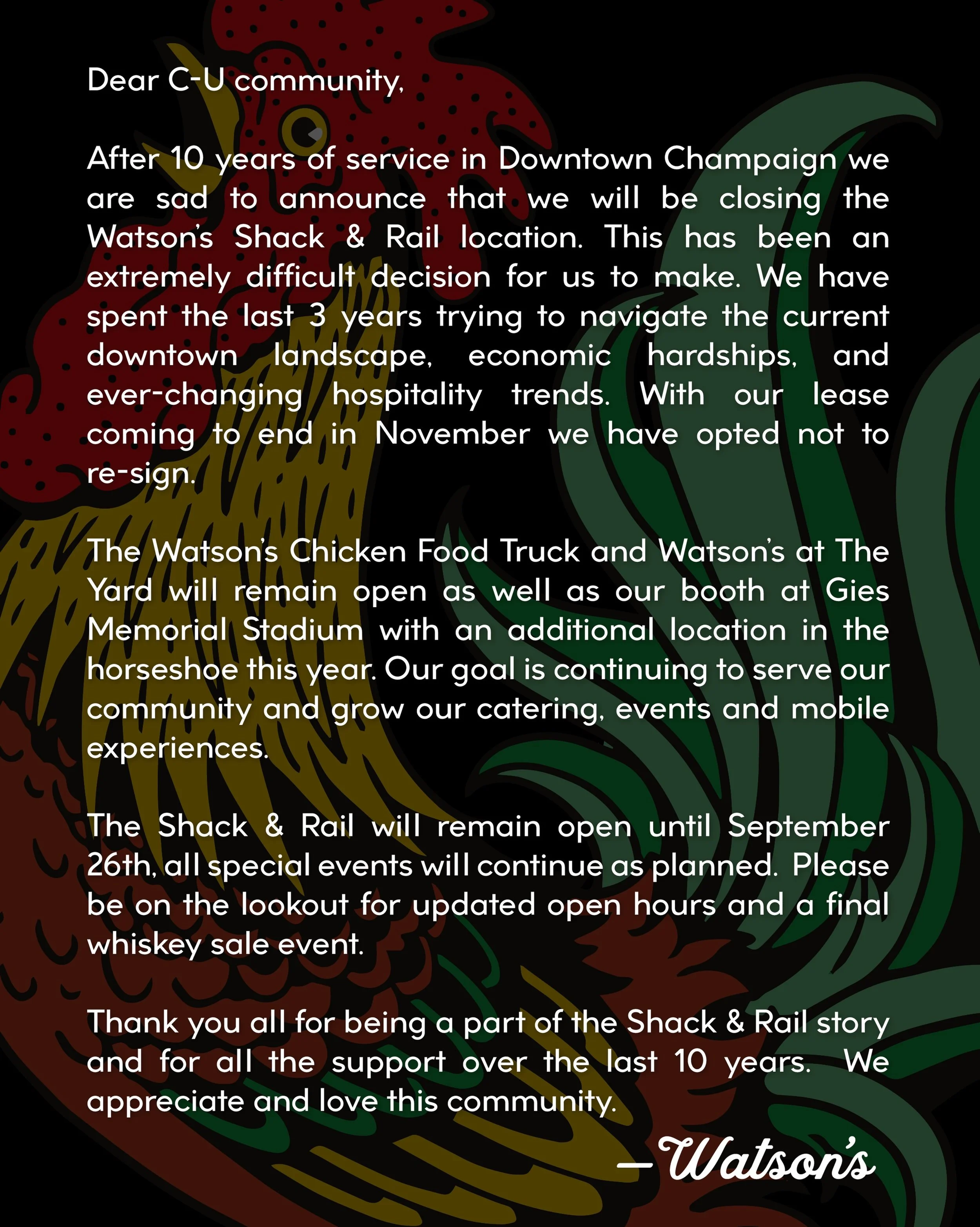 Dear C-U community,

After 10 years of service in downtown Champaign we are sad to announce that we will be closing the Watson&rsquo;s Shack &amp; Rail location. This has been an extremely difficult decision for us to make.&nbsp;We have spent the las