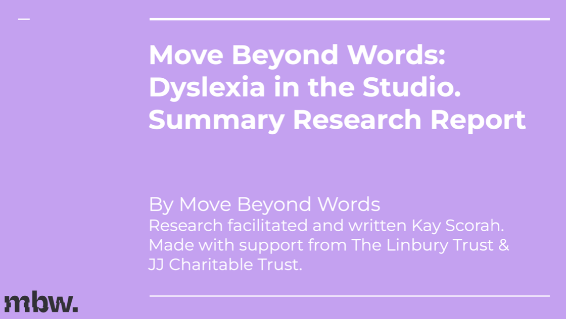 Dyslexia In The Studio Research Report
Move Beyond Words commissioned research to support dyslexic dance and theatre practitioners to help:

●  Understand how best to support dyslexic performers, especially in the audition and job application process