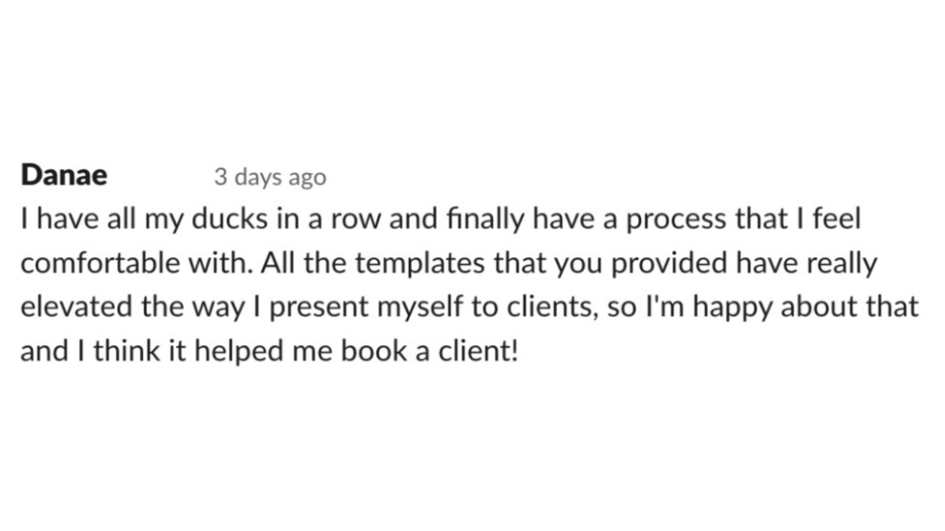 Comment screenshot that says "I have all my ducks in a row and finally have a process that I feel comfortable with. All the templates that you provided have really elevated the way I present myself to clients. I think it helped me book a client!"