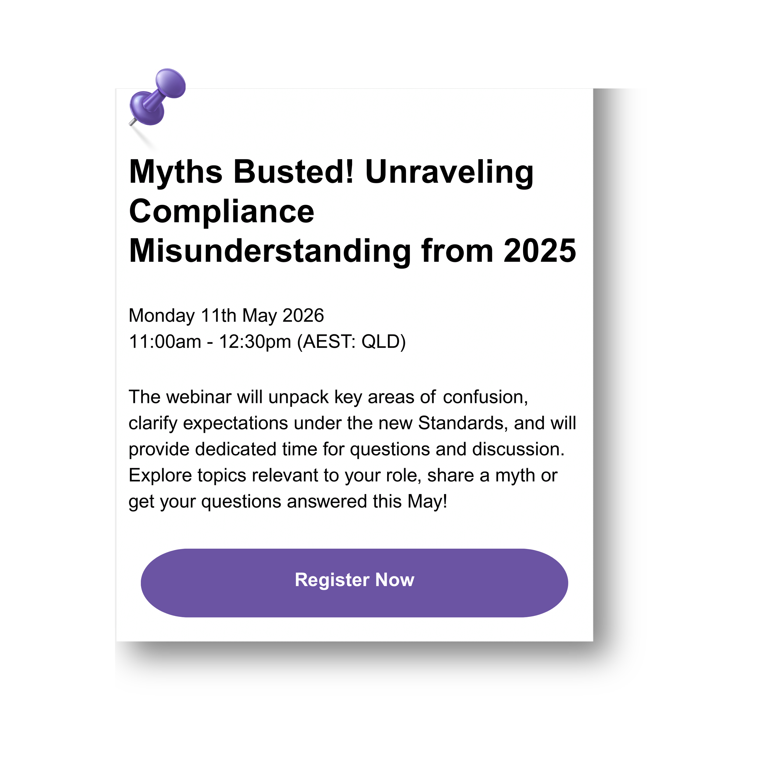 A digital flyer advertising a webinar titled 'Myths Busted! Unraveling Compliance Misunderstanding from 2025.' The event details are Monday, May 11, 2026, from 11:00 am to 12:30 pm AEST QLD time. The flyer mentions the webinar will clarify expectations under new standards, with a Q&A segment, and encourages sharing myths and questions. There is a purple button at the bottom labeled 'Register Now' with a purple pushpin icon in the top left corner.