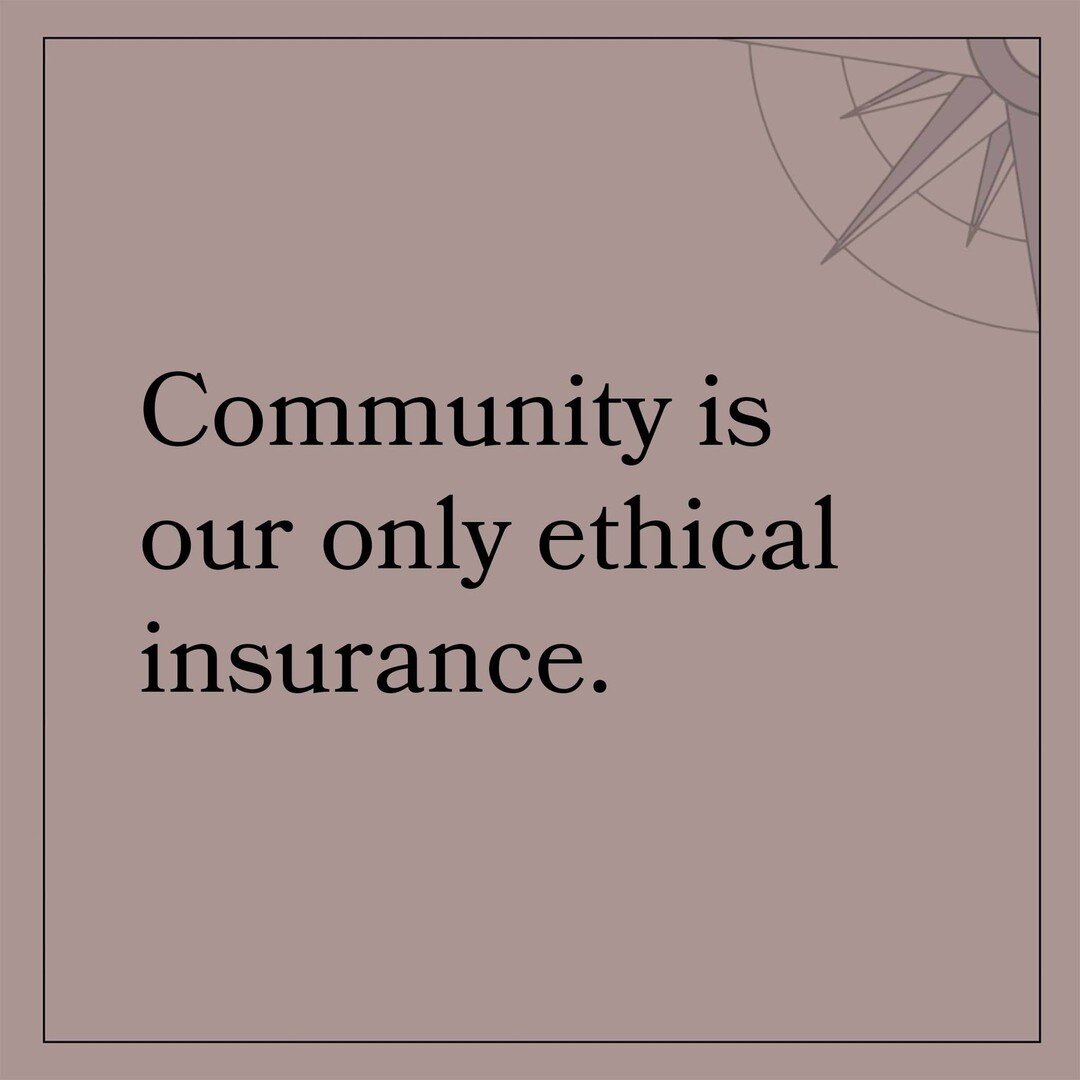 More than any other time, moments like this require community. Not only is community the place where our wild goals and visions are generatively challenged and refined. Community is the only ethical insurance. It is our robust communities that have t