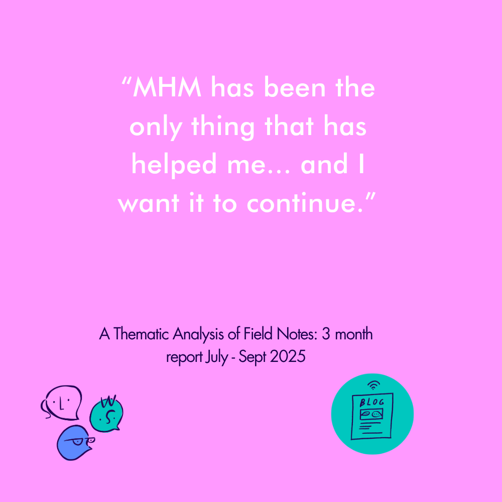 “MHM has been the only thing that has helped me... and I want it to continue.” A Thematic Analysis of Field Notes: 3 month report July - Sept 2025&nbsp;