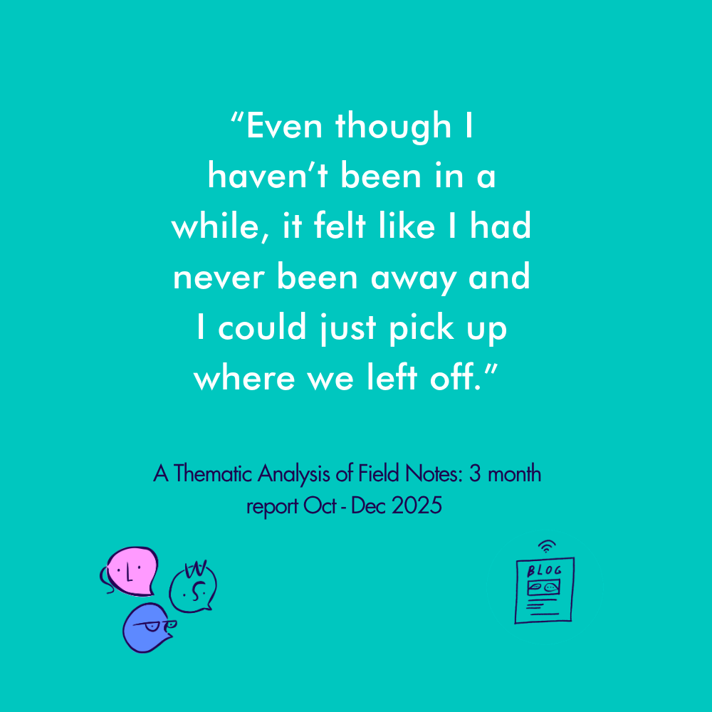 “Even though I haven’t been in a while, it felt like I had never been away and I could just pick up where we left off” A Thematic Analysis of Field Notes: 3 month report Oct - Dec 2025&nbsp;