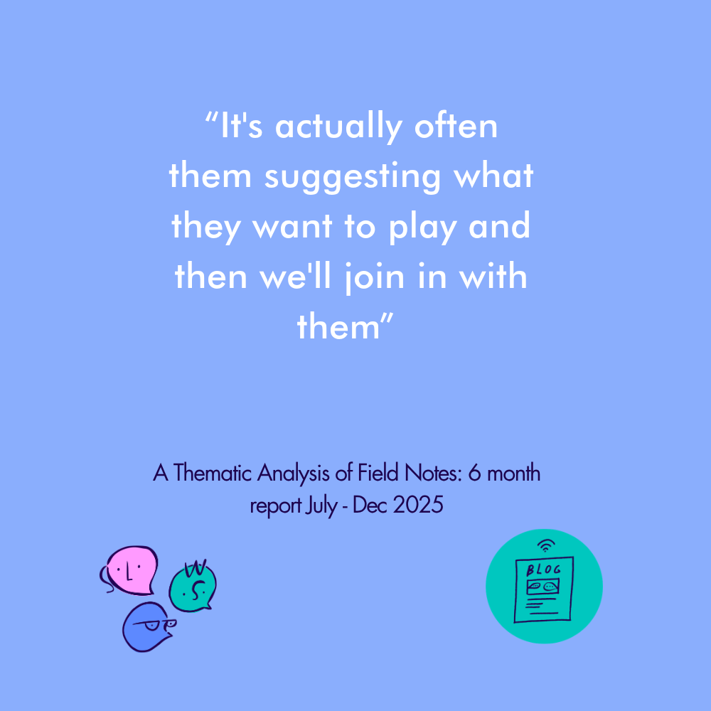 “It's actually often them suggesting what they want to play and then we'll join in with them” A Thematic Analysis of Field Notes: 6 month report July - Dec 2025