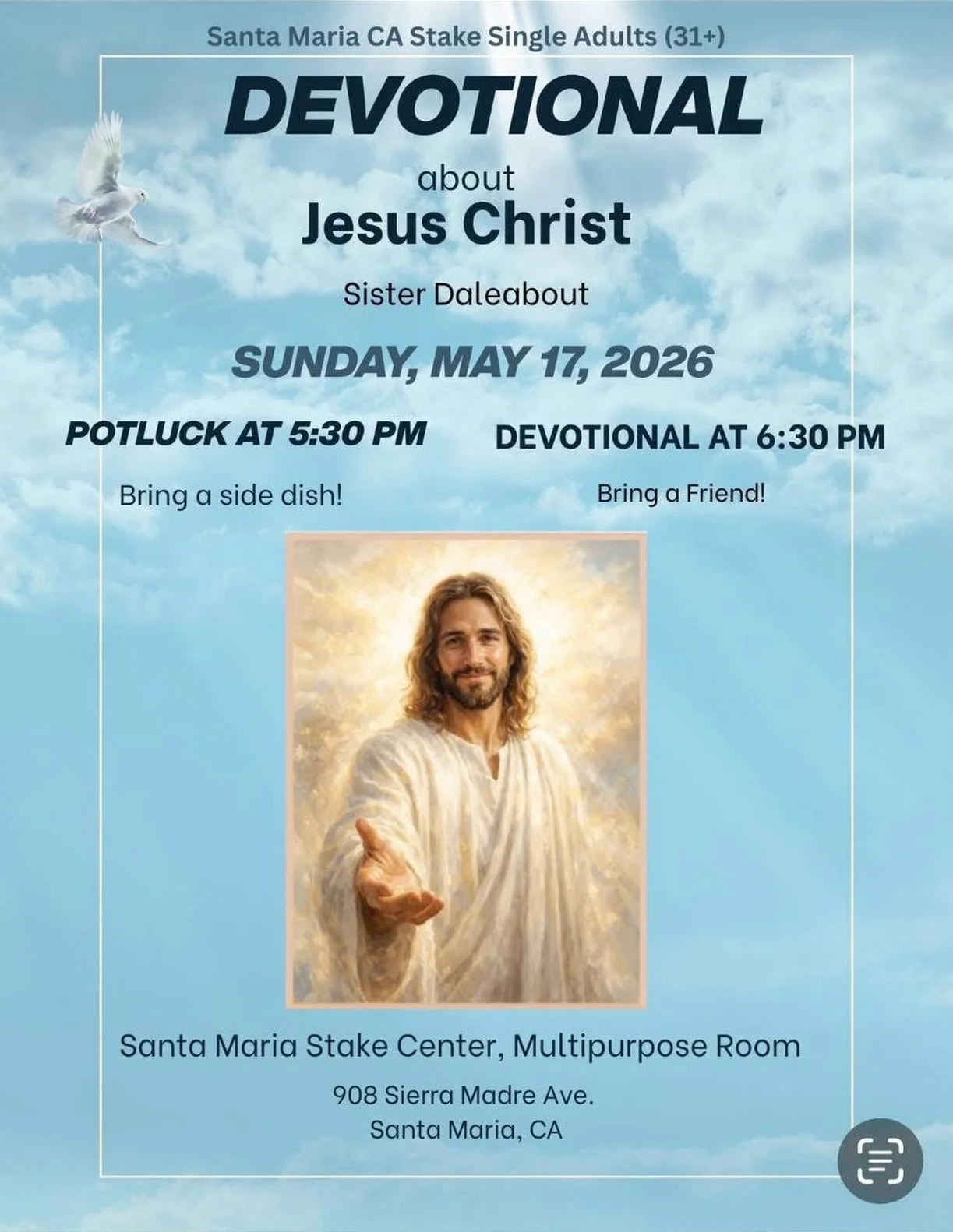 Come and bring a friend! Single Adults (31+) Devotional about Jesus Christ by Sister Daleabout
Sunday, MAY 17, 2026
Potluck at 5:30 PM
Devotional at 6:30 PM
Bring a side dish!
Bring a Friend!
Santa Maria Stake Center, Multipurpose Room
908 Sierra Mad