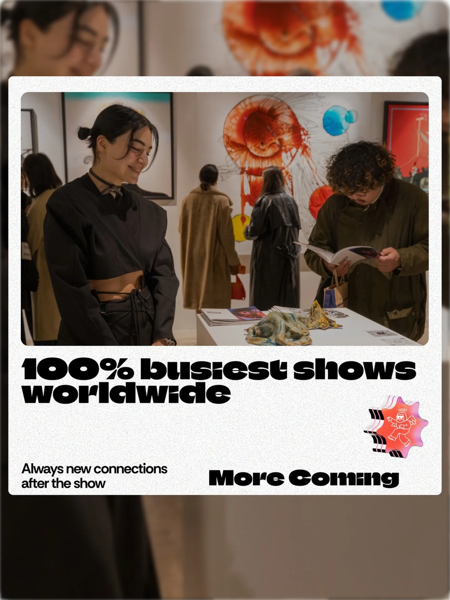This is what happens when art meets the world.

Packed rooms. Real connections. Artists from every corner of the globe standing next to their work while the world walks in.

100% busiest shows worldwide. And we&rsquo;re just getting started.

More ci