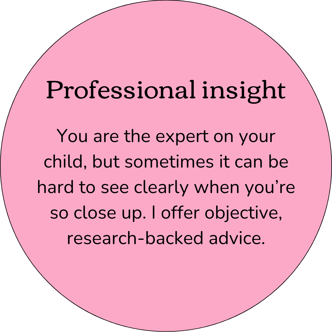 Professional Insight. You are the expert on your child, but sometimes it can be hard to see clearly when you're so close up. I offer objective, research-backed advice.