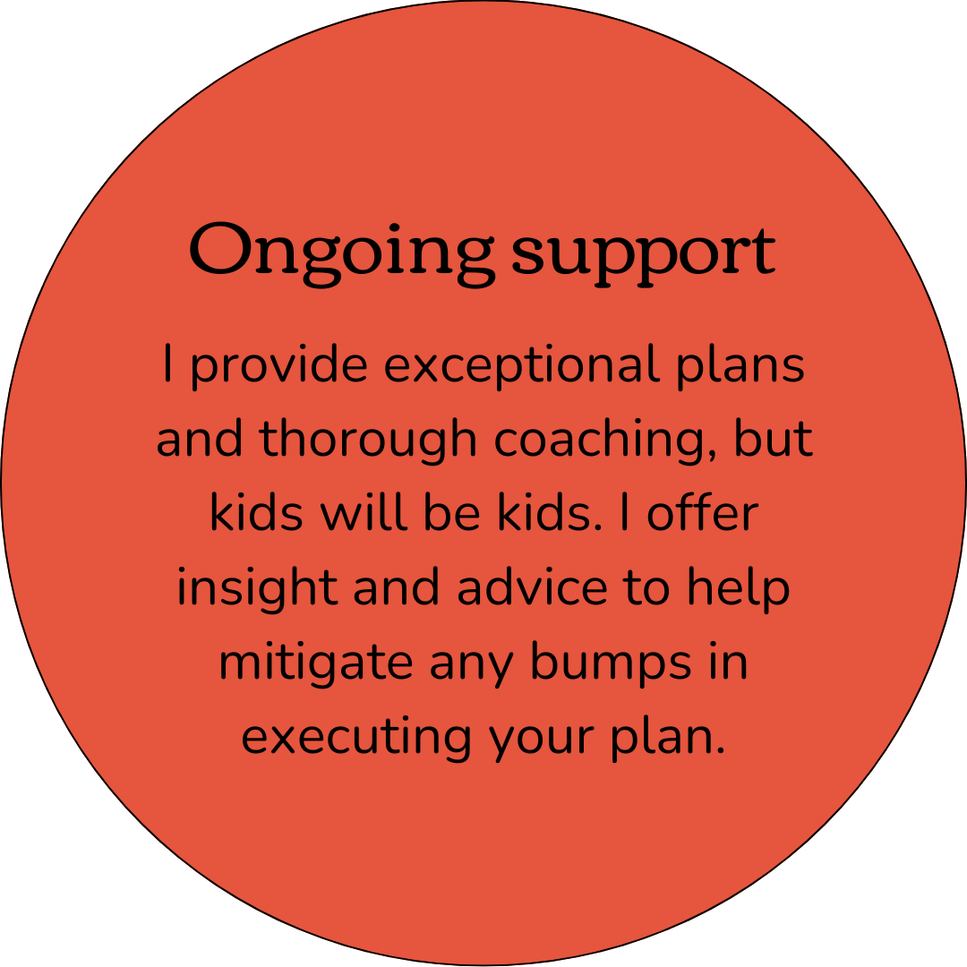 Ongoing Support. I provide exceptional plans and thorough coaching, but kids will be kids. I offer insight and advice to help mitigate bumps in executing your plan.