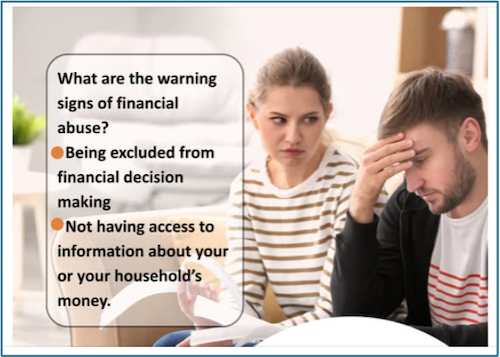 What are the warning signs of financial abuse? Being excluded from financial decision making and not having access to information about your or your household's money.