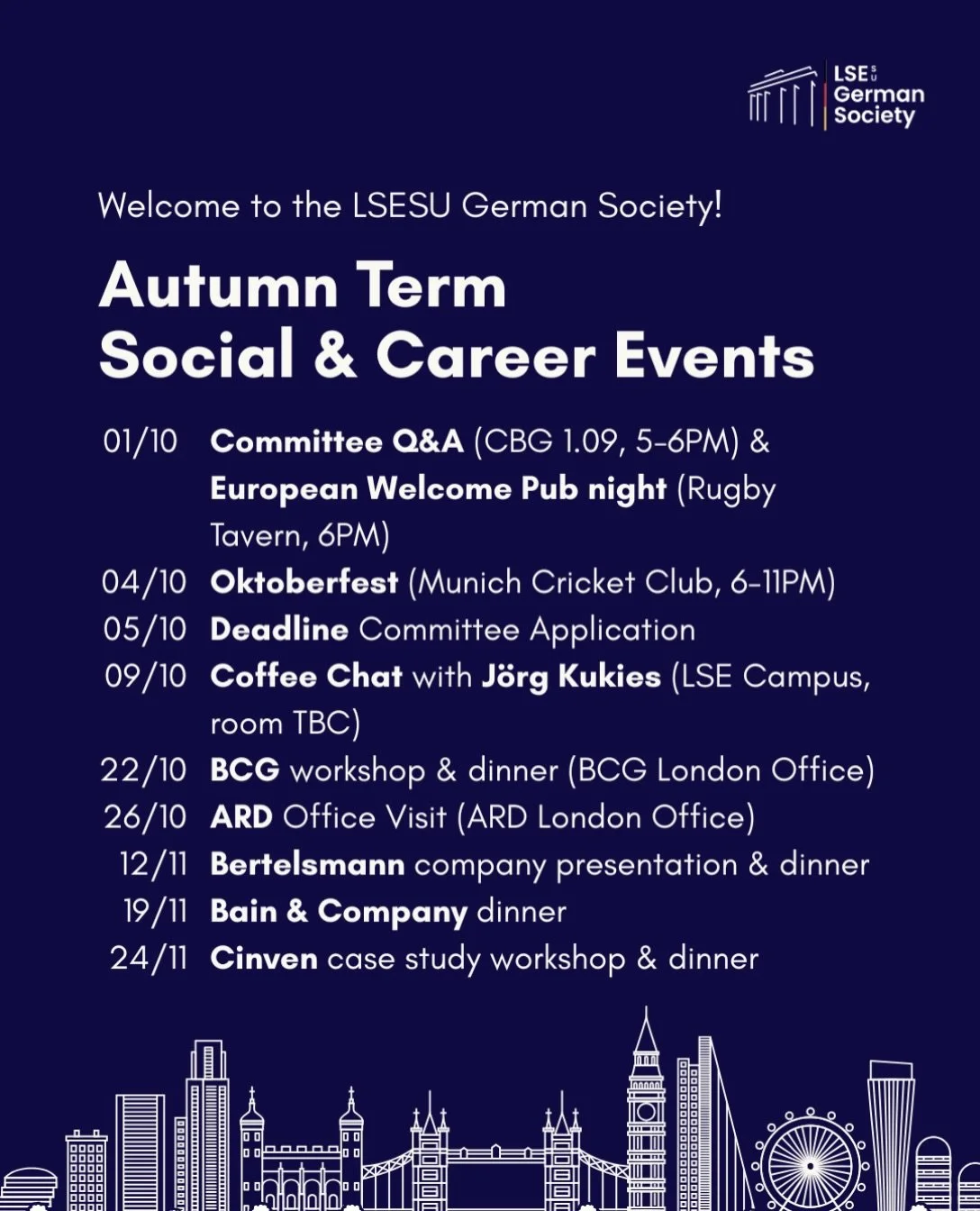 🚀 Welcome to the LSESU German Society! 

This Autumn Term, we&rsquo;ve got an exciting line-up of social and career events, from Oktoberfest and Stammtische to exclusive career events with top firms in the industry. 

📅 Save the dates, we&rsquo;d l