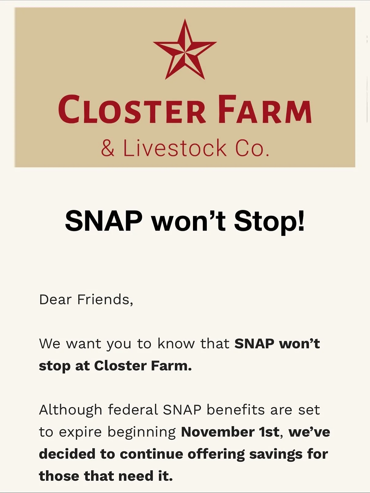 SNAP won&rsquo;t stop!

Dear friends,

We want you to know that SNAP won&rsquo;t stop at Closter Farm. Although federal SNAP benefits are set to expire beginning November 1st, we&rsquo;ve decided to continue offering savings for those that need it.

