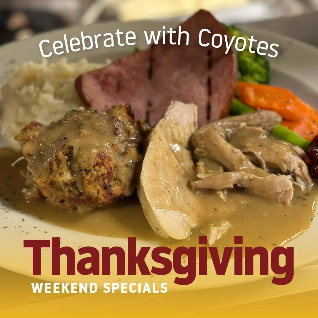 We want you to celebrate Thanksgiving with us the Coyotes way this holiday Sunday and Monday! 

Coyotes festive platter with Roasted Turkey and stuffing, Ed&rsquo;s special Brown Sugar and Honey Mustard Ham with  seasonal veggies and mashed potatoes.