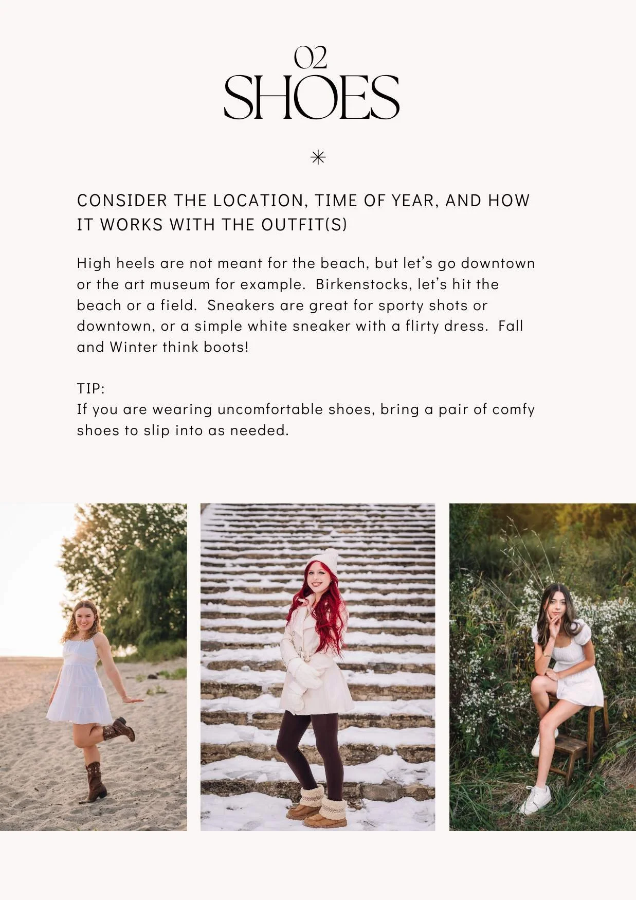02 SHOES
consider the location, time of year, and how it works with the outfit(s)

High heels are not meant for the beach, but let’s go downtown or the art museum for example.  Birkenstocks, let’s hit the beach or a field.  Sneakers are great for spo