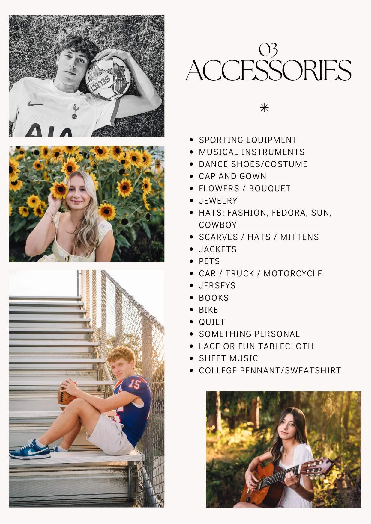 03 Accessories
Sporting equipment
musical instruments
dance shoes/costume
cap and gown
flowers / bouquet
jewelry
hats: fashion, fedora, sun, cowboy
scarves / Hats / Mittens
jackets
pets
car / truck / motorcycle
jerseys
books
bike
quilt
something pers