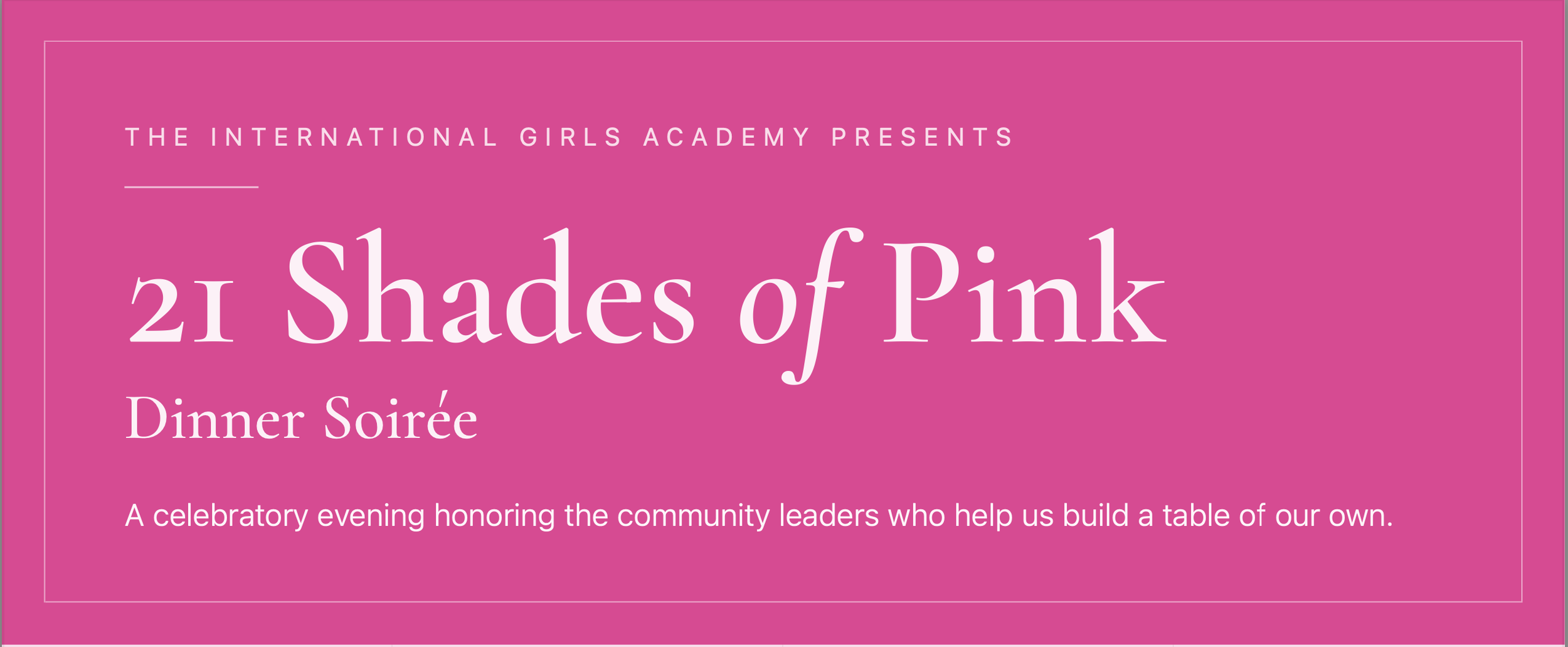 THE INTERNATIONAL GIRLS ACADEMY PRESENTS 21 Shades of Pink Dinner Soirée A celebratory evening honoring the community leaders who help us build a table of our own.