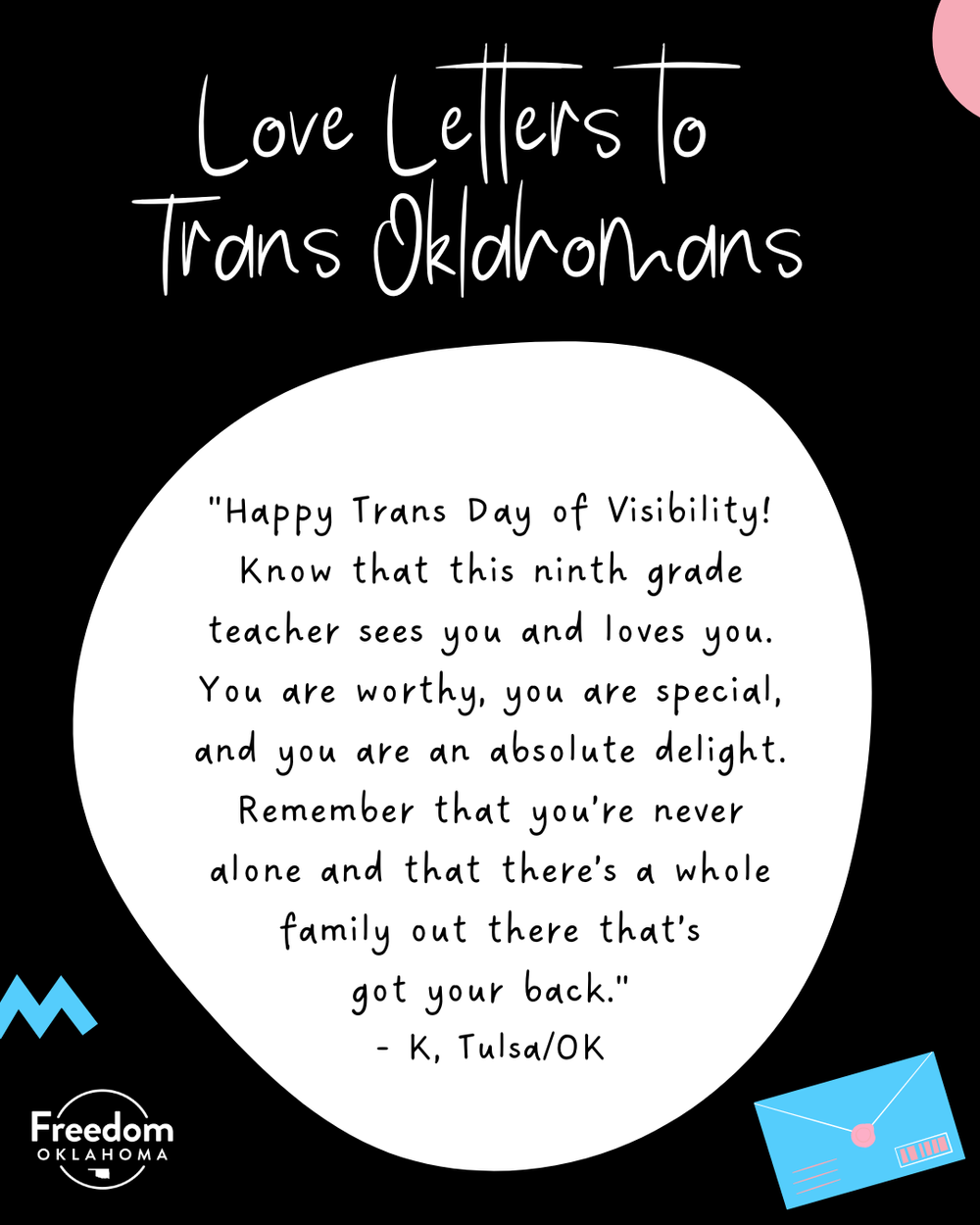  Similar black graphic with a white blob with text: "Happy Trans Day of Visibility! Know that this ninth grade teacher sees you and loves you. You are worthy, you are special, and you are an absolute delight. Remember that you’re never alone and that
