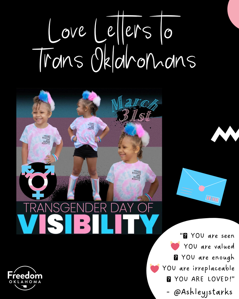  Similar black graphic with a white blob with text: “YOU are seen YOU are valued YOU are enough YOU are irreplaceable YOU ARE LOVED! - @ashleyjstarks” with blue, pink, and white heart emojis. To the left is their submission: "March 31st Transgender D