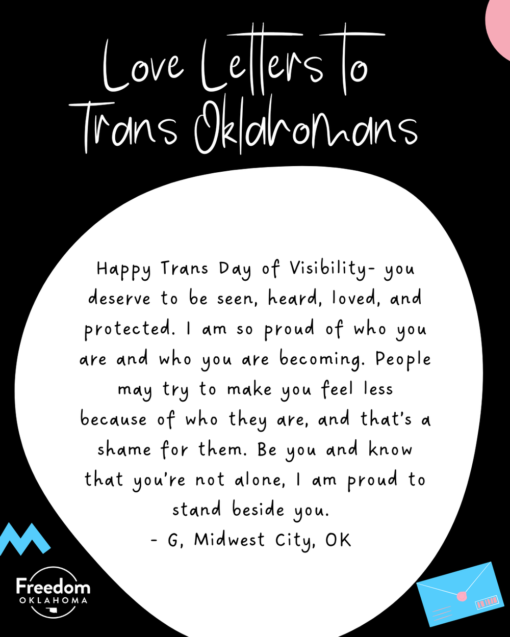  Similar black graphic with a white blob with text: Happy Trans Day of Visibility- you deserve to be seen, heard, loved, and protected. I am so proud of who you are and who you are becoming. People may try to make you feel less because of who they ar