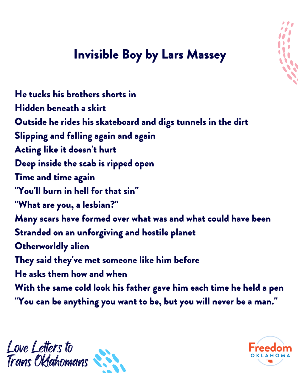  The poem Invisible Boy by Lars Massey: He tucks his brothers shorts in Hidden beneath a skirt Outside he rides his skateboard and digs tunnels in the dirt Slipping and falling again and again Acting like it doesn't hurt Deep inside the scab is rippe
