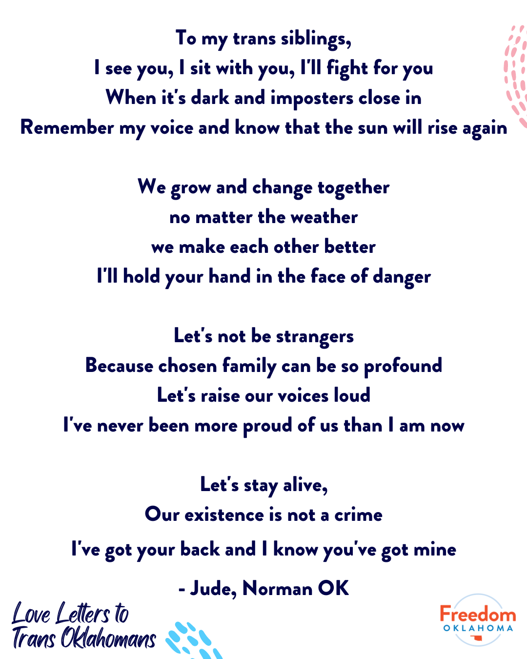  A poem by Jude from Norman, OK: To my trans siblings, I see you, I sit with you, I'll fight for you When it's dark and imposters close in Remember my voice and know that the sun will rise again We grow and change together no matter the weather we ma