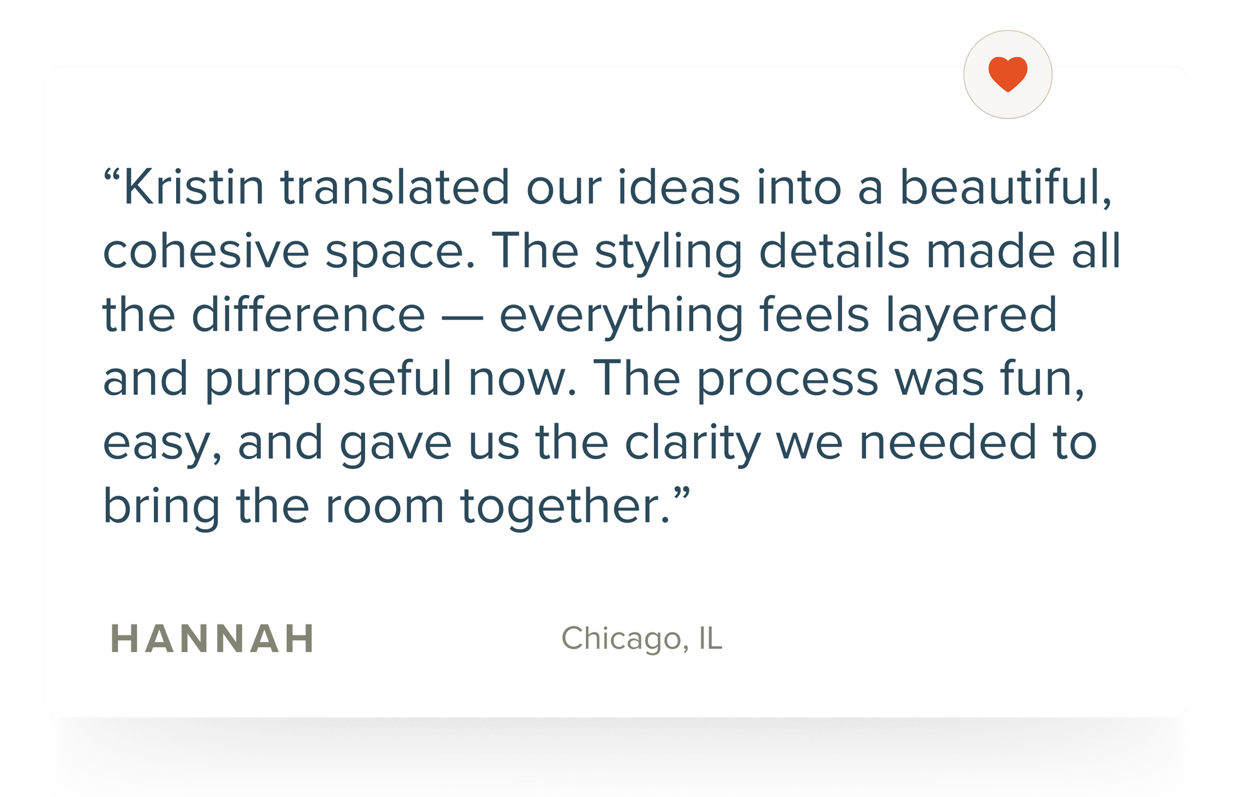 Quote from HANNAH in Chicago, IL praising Kristin for transforming ideas into a beautiful, cohesive space with styled details that add layering and purpose, making the room clearer and more inviting.