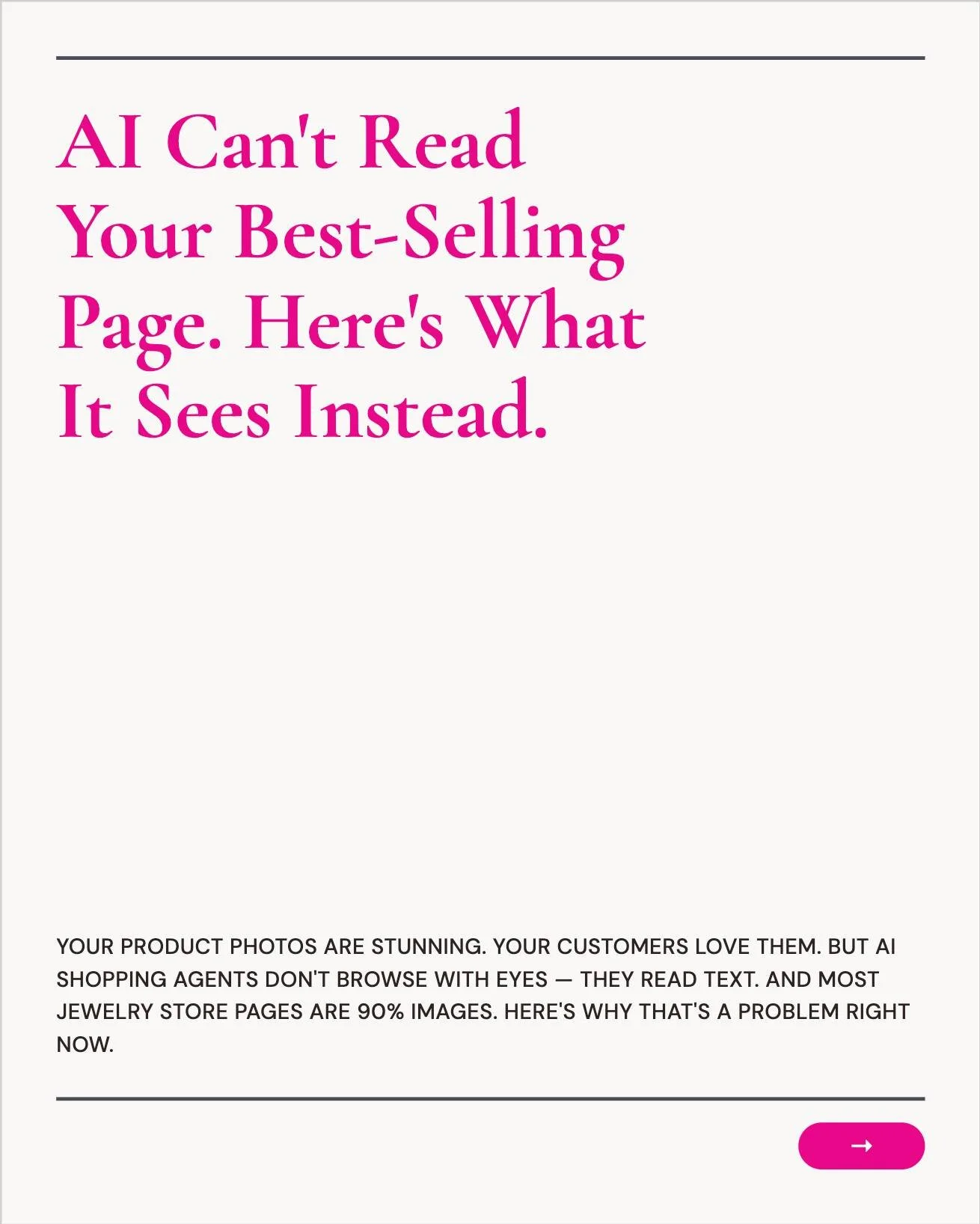 AI can't read your best-selling page. Here's what it sees instead.

I audited a jewelry store last month. Beautiful photography. Gorgeous product pages. Every piece looked incredible. But when I checked what AI could actually read? A title, a price, 