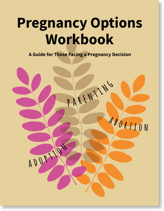 Pregnancy Options Workbook  A Guide for Those Facing a Pregnancy Decision  “If you’re here, you are probably pregnant and not sure what to do. You’re in the right place. Read on. The people who put together this workbook support you no matter what you choose. We have done our best to give you a realistic picture of all the choices you can make—abortion, adoption, and parenting. You will find exercises to help you make the best decision for you.”  - Excerpt from workbook