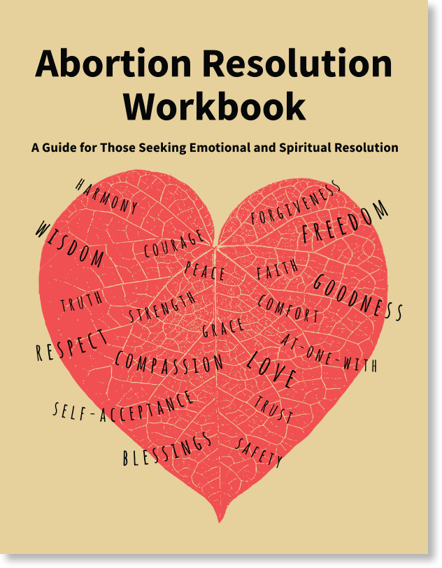 Abortion Resolution Workbook  A Guide for Those Seeking Emotional and Spiritual Resolution  “If you are having a hard time after an abortion experience, there is help for you. This workbook can guide you through some basic steps to feeling better emotionally and spiritually. It can also give you suggestions about further help. It may also be useful if you just want more resolution about an abortion experience.”  - Excerpt from workbook