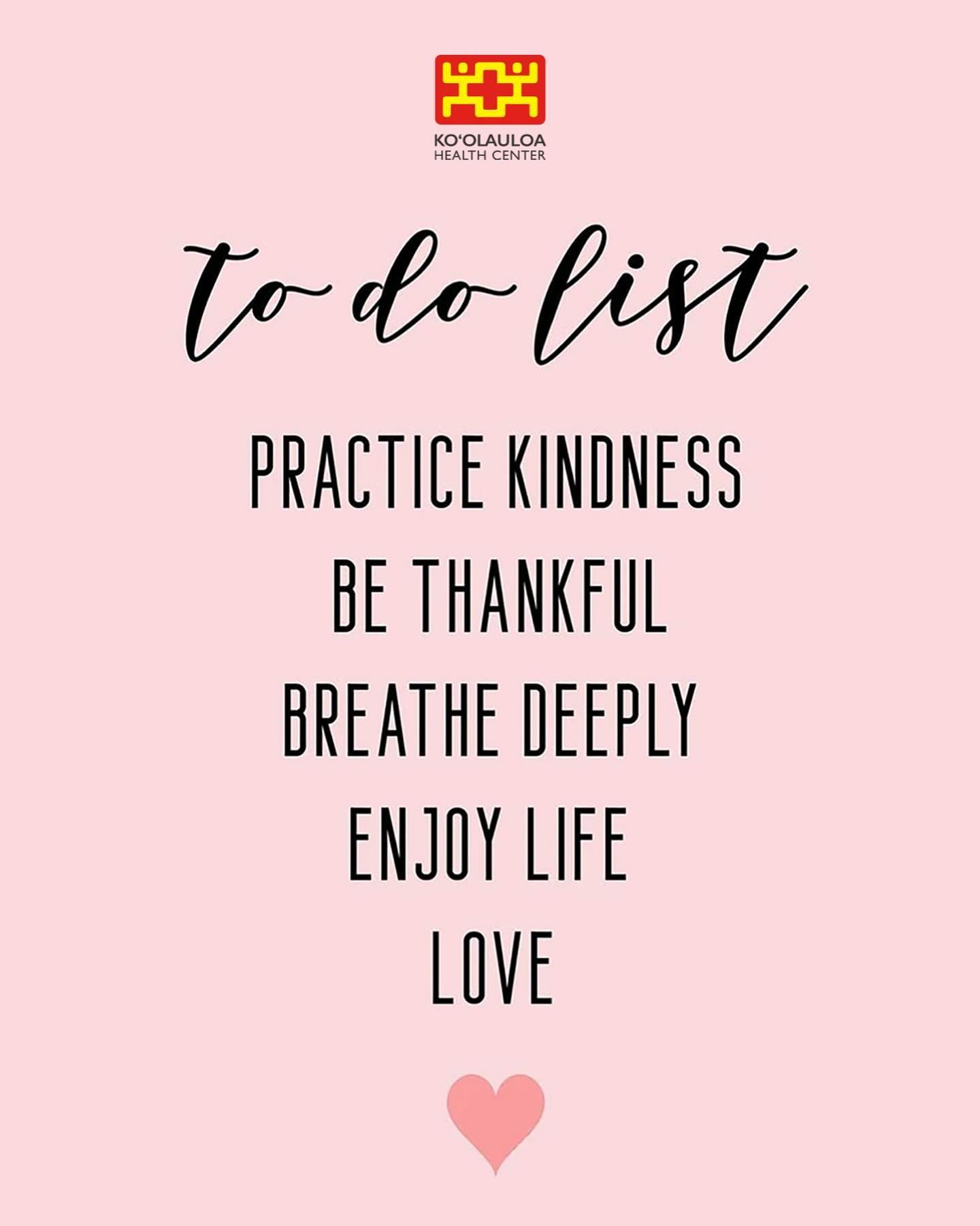 Aloha &lsquo;Ohana!

Here is a simple To-Do List to follow from the entire Ko&rsquo;olauloa Health Center staff while you go about your day.

Ko&rsquo;olauloa Health Center To-Do List:

- Practice Kindness
- Be Thankful
- Breathe Deeply
- Enjoy Life
